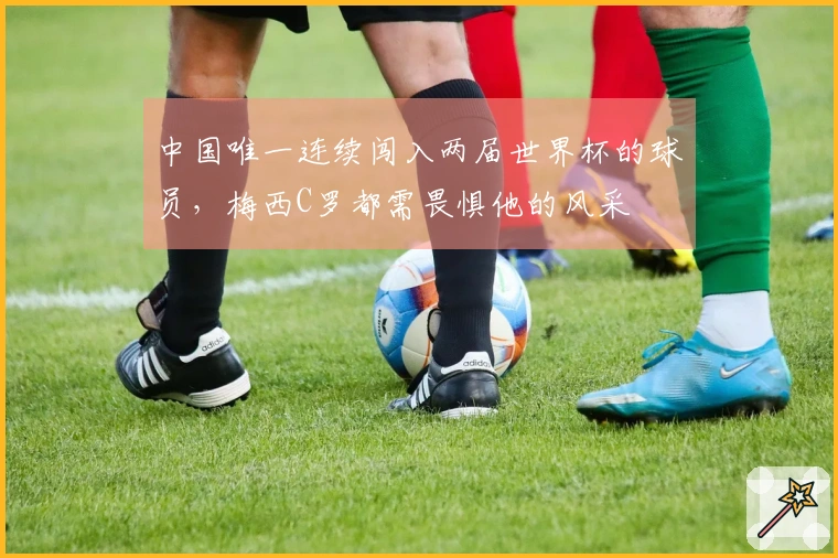中国唯一连续闯入两届世界杯的球员，梅西C罗都需畏惧他的风采