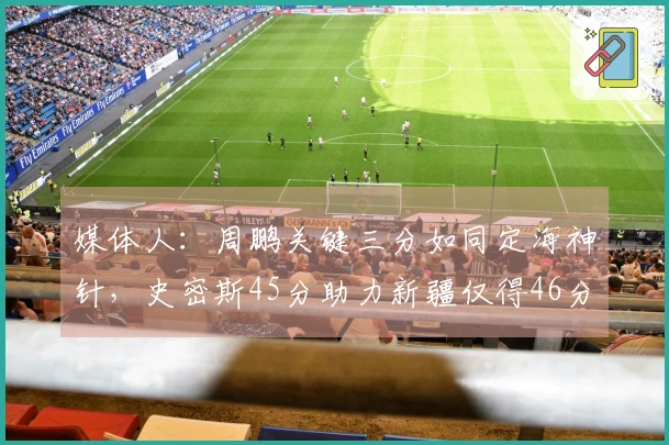 媒体人：周鹏关键三分如同定海神针，史密斯45分助力新疆仅得46分