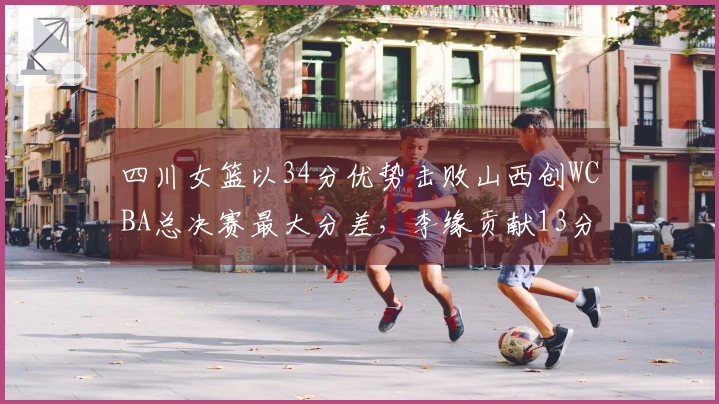 四川女篮以34分优势击败山西创WCBA总决赛最大分差，李缘贡献13分13助攻