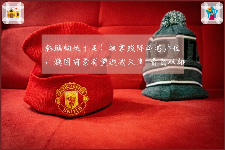 韩鹏韧性十足！执掌残阵海港帅位，稳固前景有望迎战天津+青岛双雄实现五连胜