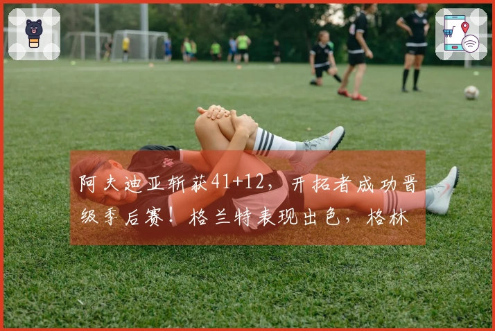 阿夫迪亚斩获41+12，开拓者成功晋级季后赛！格兰特表现出色，格林努力贡献35+5