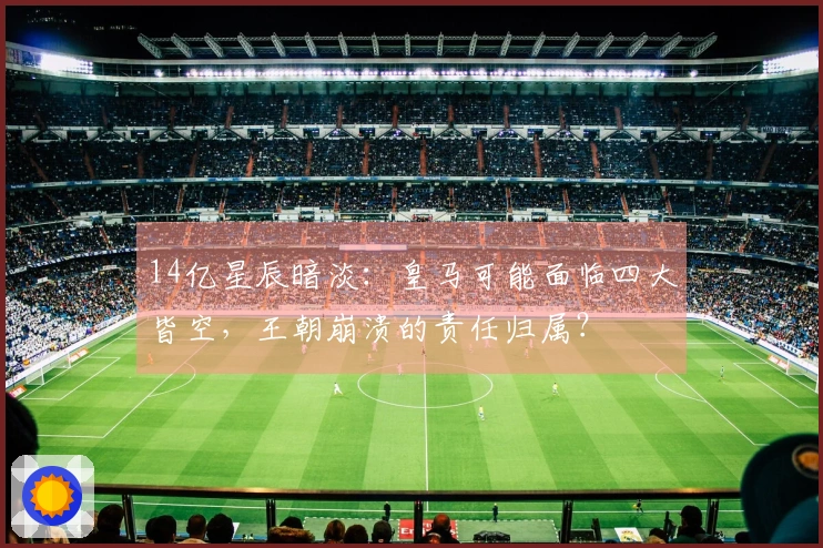 14亿星辰暗淡：皇马可能面临四大皆空，王朝崩溃的责任归属？
