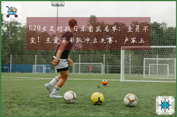 U20女足对战日本首发名单：全员不变！王爱芳率队冲击决赛，卢家玉待命替补