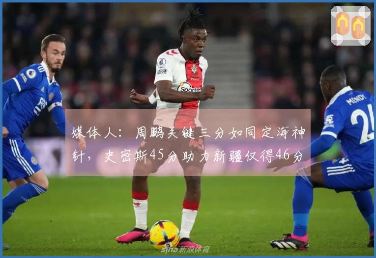 媒体人：周鹏关键三分如同定海神针，史密斯45分助力新疆仅得46分