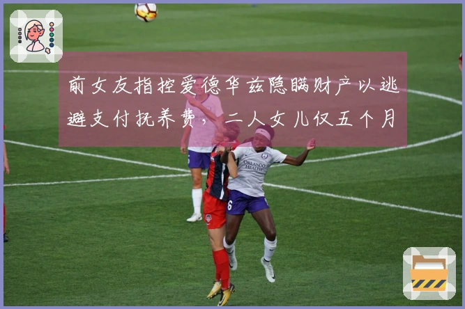 前女友指控爱德华兹隐瞒财产以逃避支付抚养费，二人女儿仅五个月大