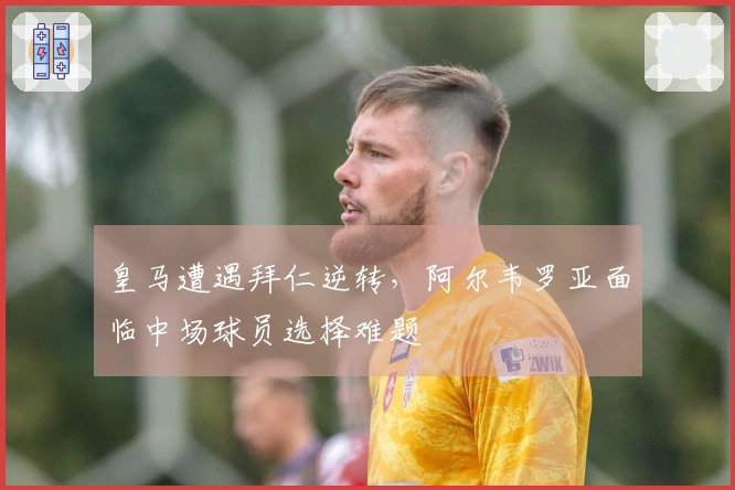 皇马遭遇拜仁逆转，阿尔韦罗亚面临中场球员选择难题
