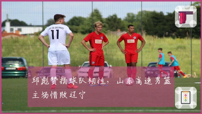 邱彪赞扬球队韧性，山东高速男篮主场惜败辽宁