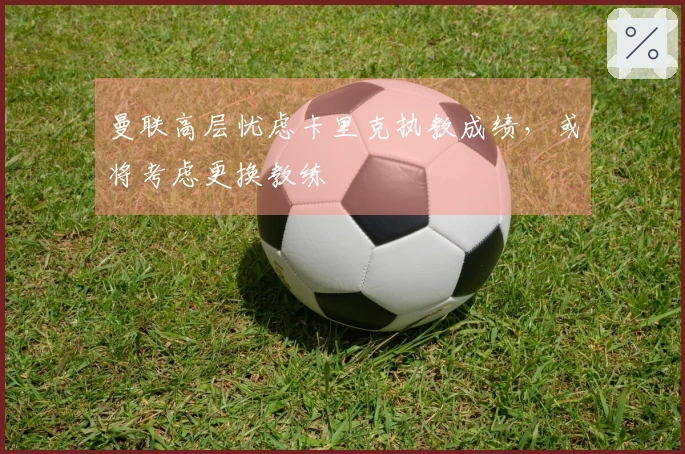 曼联高层忧虑卡里克执教成绩，或将考虑更换教练