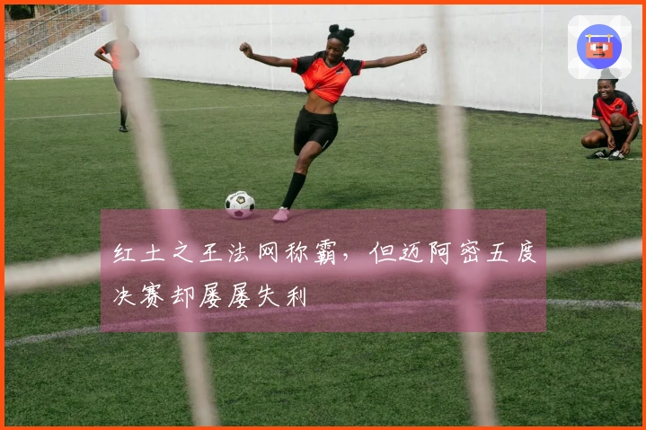 红土之王法网称霸,但迈阿密五度决赛却屡屡失利