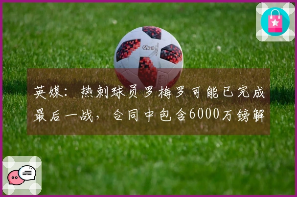 英媒：热刺球员罗梅罗可能已完成最后一战，合同中包含6000万镑解约条款