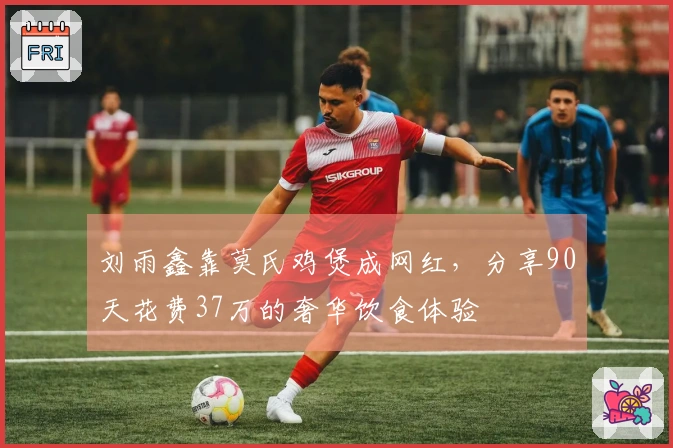 刘雨鑫靠莫氏鸡煲成网红，分享90天花费37万的奢华饮食体验