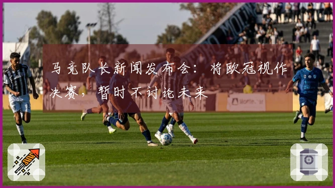 马竞队长新闻发布会：将欧冠视作决赛，暂时不讨论未来