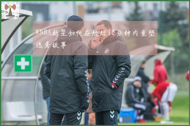 WNBA新星如何在短短15分钟内重塑选秀故事