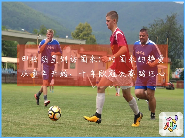 田径明星到访国米：对国米的热爱从童年开始，十年欧冠决赛铭记心间