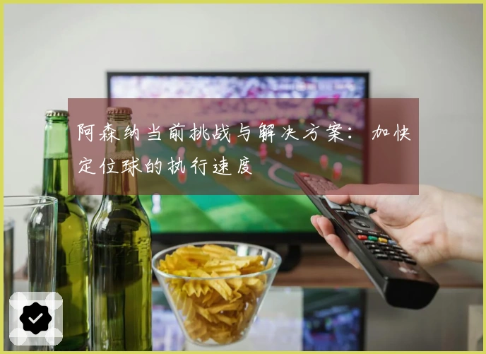 阿森纳当前挑战与解决方案：加快定位球的执行速度