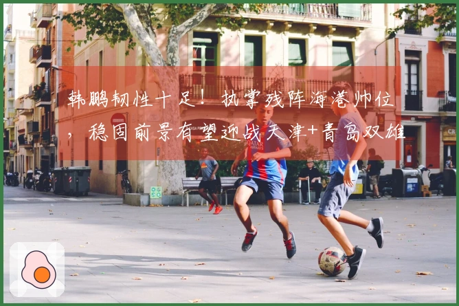 韩鹏韧性十足！执掌残阵海港帅位，稳固前景有望迎战天津+青岛双雄实现五连胜