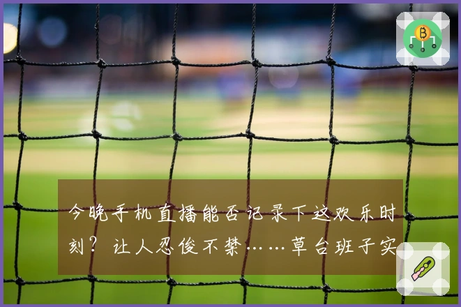 今晚手机直播能否记录下这欢乐时刻？让人忍俊不禁……草台班子实锤哈哈哈