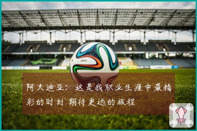 阿夫迪亚：这是我职业生涯中最精彩的时刻 期待更远的旅程