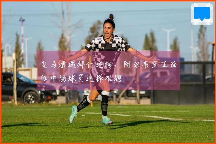 皇马遭遇拜仁逆转，阿尔韦罗亚面临中场球员选择难题