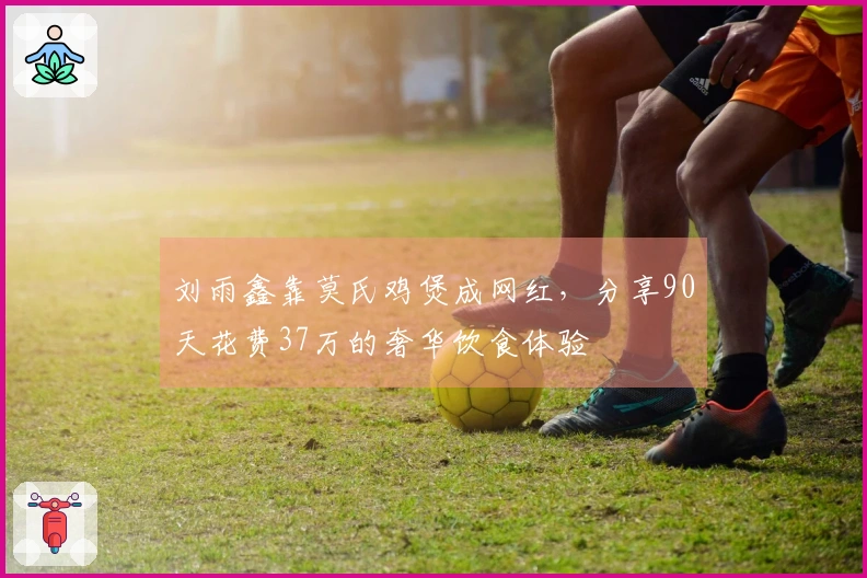 刘雨鑫靠莫氏鸡煲成网红，分享90天花费37万的奢华饮食体验