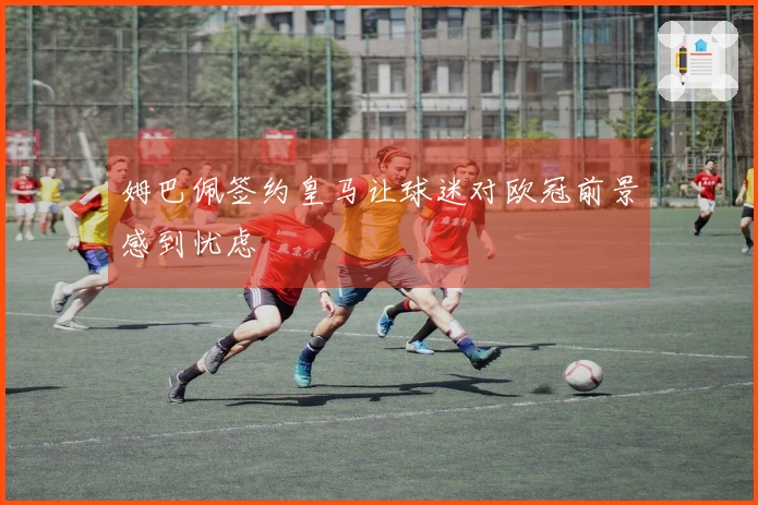 姆巴佩签约皇马让球迷对欧冠前景感到忧虑