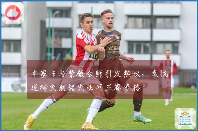 丰塞卡与紫薇会师引发热议，袁悦逆转失利错失法网正赛资格