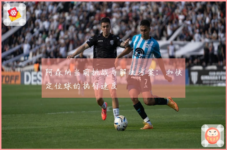 阿森纳当前挑战与解决方案：加快定位球的执行速度
