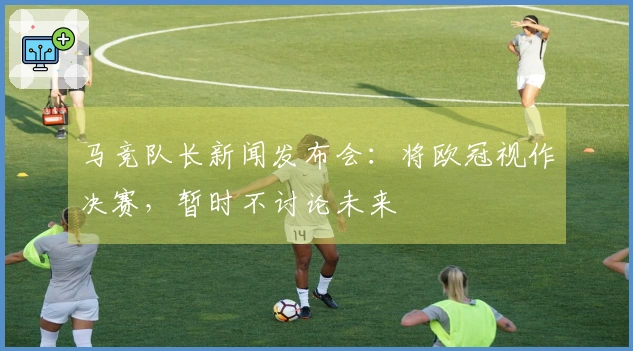 马竞队长新闻发布会：将欧冠视作决赛，暂时不讨论未来