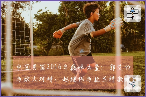 中国男篮2016年巅峰力量：郭艾伦与欧文对峙，赵继伟与杜兰特激战